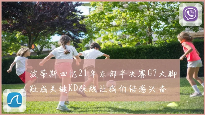 波蒂斯回忆21年东部半决赛G7大脚趾成关键KD踩线让我们倍感兴奋