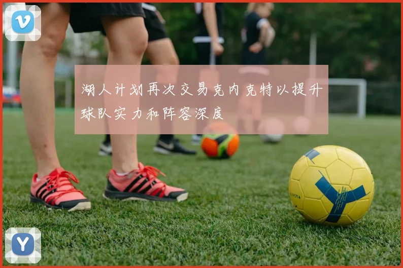 湖人计划再次交易克内克特以提升球队实力和阵容深度