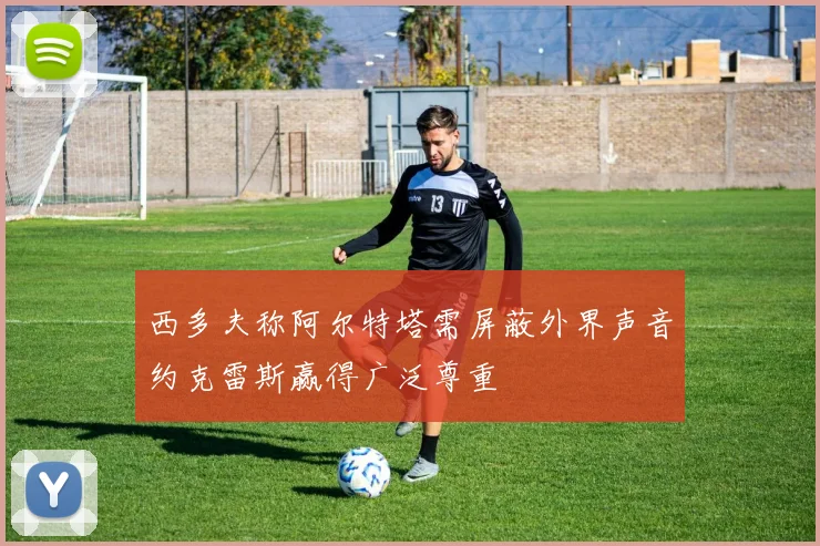 西多夫称阿尔特塔需屏蔽外界声音约克雷斯赢得广泛尊重