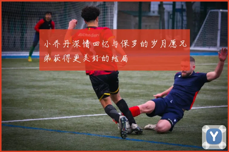 小乔丹深情回忆与保罗的岁月愿兄弟获得更美好的结局