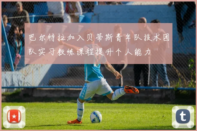 巴尔特拉加入贝蒂斯青年队技术团队实习教练课程提升个人能力