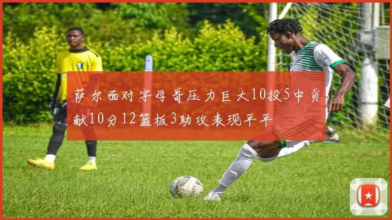萨尔面对字母哥压力巨大10投5中贡献10分12篮板3助攻表现平平