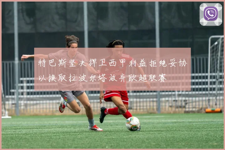 特巴斯坚决捍卫西甲利益拒绝妥协以换取拉波尔塔放弃欧超联赛