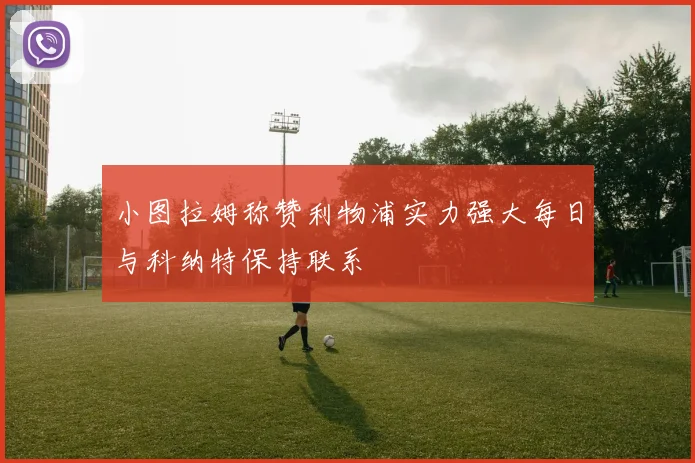 小图拉姆称赞利物浦实力强大每日与科纳特保持联系