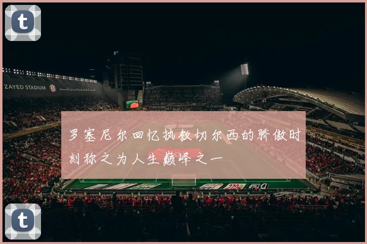 罗塞尼尔回忆执教切尔西的骄傲时刻称之为人生巅峰之一