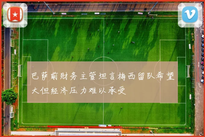 巴萨前财务主管坦言梅西留队希望大但经济压力难以承受