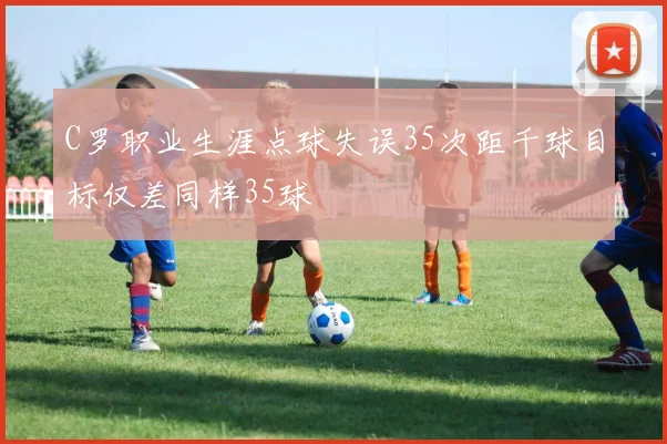 C罗职业生涯点球失误35次距千球目标仅差同样35球