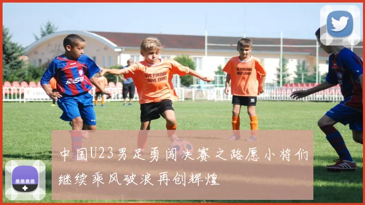 中国U23男足勇闯决赛之路愿小将们继续乘风破浪再创辉煌