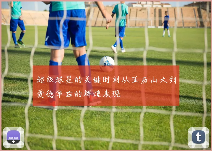 超级球星的关键时刻从亚历山大到爱德华兹的辉煌表现