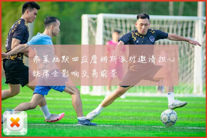 弗莱幽默回应詹姆斯派对邀请担心缺席会影响交易前景