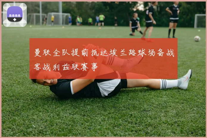 曼联全队提前抵达埃兰路球场备战客战利兹联赛事