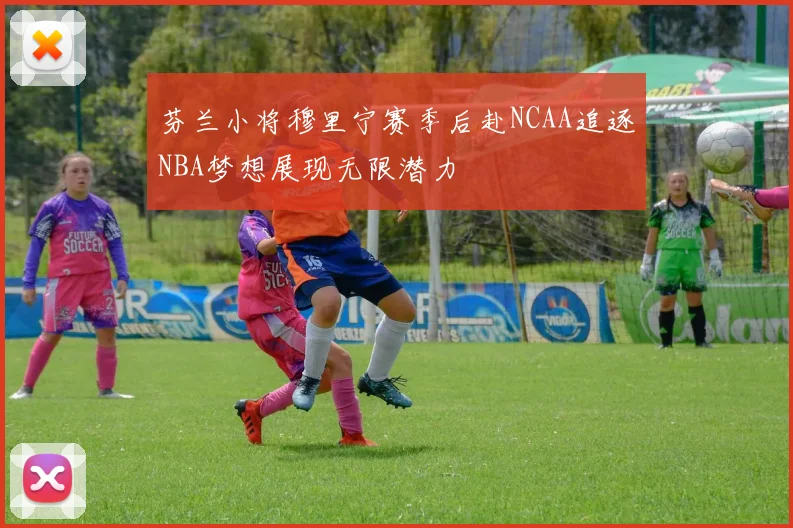 芬兰小将穆里宁赛季后赴NCAA追逐NBA梦想展现无限潜力