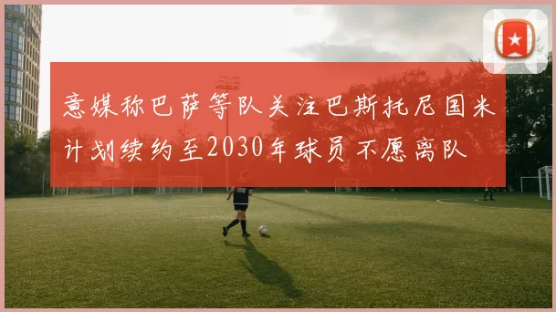 意媒称巴萨等队关注巴斯托尼国米计划续约至2030年球员不愿离队