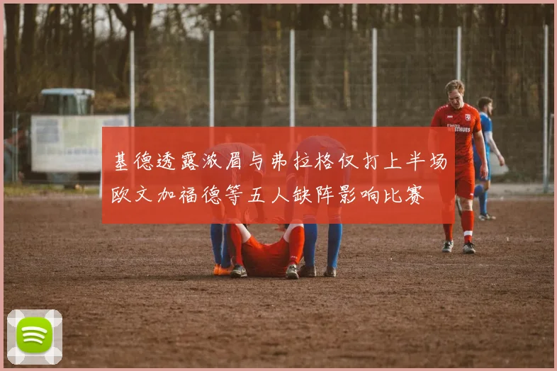 基德透露浓眉与弗拉格仅打上半场欧文加福德等五人缺阵影响比赛