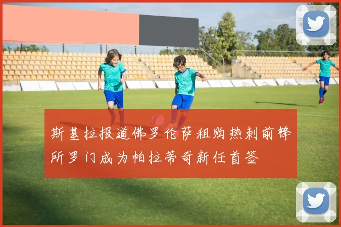 斯基拉报道佛罗伦萨租购热刺前锋所罗门成为帕拉蒂奇新任首签