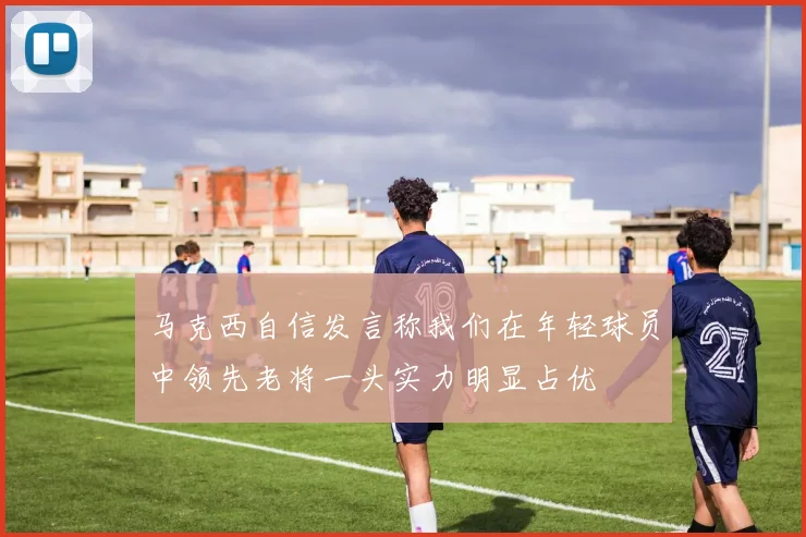 马克西自信发言称我们在年轻球员中领先老将一头实力明显占优