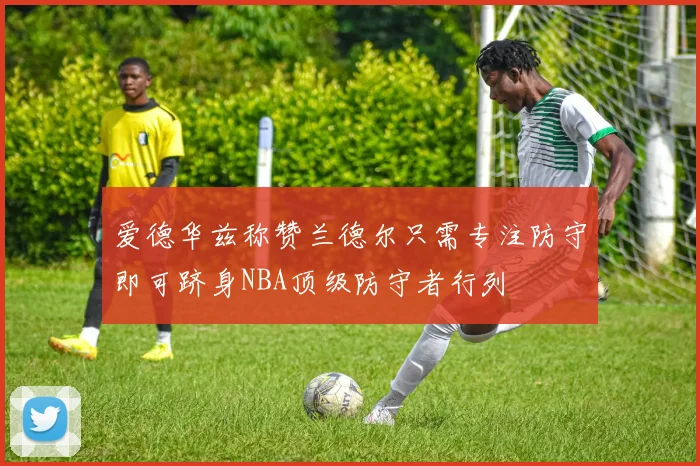 爱德华兹称赞兰德尔只需专注防守即可跻身NBA顶级防守者行列