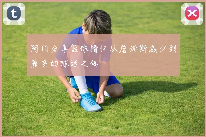 阿门分享篮球情怀从詹姆斯威少到隆多的球迷之路