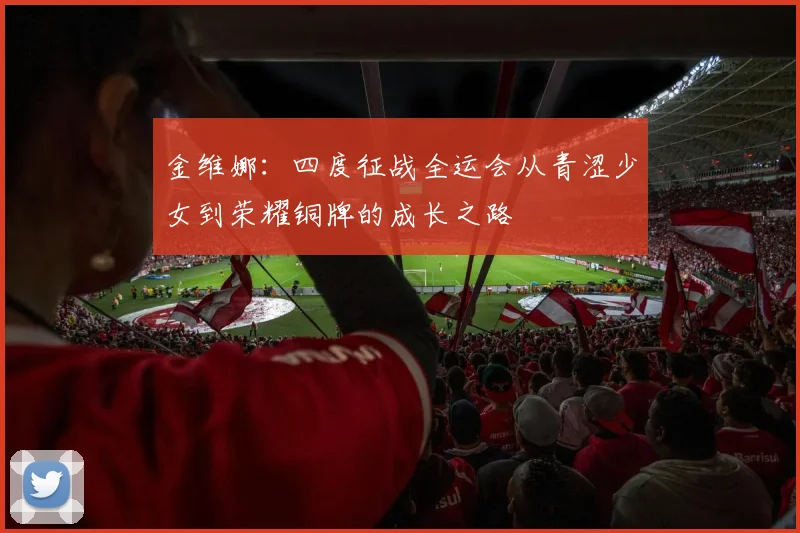 金维娜：四度征战全运会从青涩少女到荣耀铜牌的成长之路